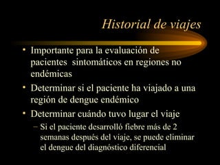 Historial de viajes Importante para la evaluación de pacientes  sintomáticos en regiones no endémicas Determinar si el paciente ha viajado a una región de dengue endémico Determinar cuándo tuvo lugar el viaje Si el paciente desarrolló fiebre más de 2 semanas después del viaje, se puede eliminar el dengue del diagnóstico diferencial 