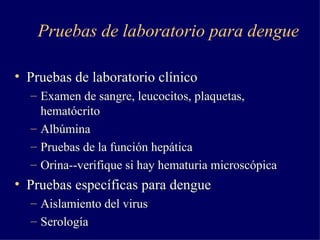 Pruebas de laboratorio para dengue Pruebas de laboratorio clínico Examen de sangre, leucocitos, plaquetas, hematócrito Albúmina Pruebas de la función hepática Orina--verifique si hay hematuria microscópica Pruebas específicas para dengue Aislamiento del virus Serología 