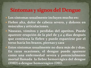  Los síntomas usualmente incluyen mucho en:
 Fiebre alta, dolor de cabeza severo, y dolores en
músculos y articulaciones.
 Náuseas, vómitos y perdidas del apetitos. Puede
aparecer erupción de la piel de 3 a 4 días después
que comienza la fiebre y puede esparcirse por el
torso hacia los brazos, piernas y cara
 Estos síntomas usualmente no dura más de 7 días.
En raras ocasiones, el dengue puede aparecer
como una enfermedad severa y potencialmente
mortal llamada la fiebre hemorrágica del dengue
(FHD) o dengue hemorrágico (DH).
 
