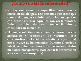  No hay medicamentos especifico para tratar la
infección del dengue. Las personas que crean que
tienen el dengue se debe evitar los analgésicos
con aspirina y usar aquellos con acetaminofén.
Deben también descansar, tomar líquidos y
consultar con su medico.
 El dengue sólo tiene tratamiento sintomático, con
analgésico y reposición de volumen. Está
contraindicado el ácido acetilsalicílico (aspirina)
por el riesgo de hemorragias. Durante el período
febril, se debe mantener a los pacientes aislados
mediante mosquiteros, para evitar la transmisión
a los vectores (mosquitos)
 