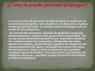  La única forma de prevenir la enfermedad es mediante el
control del mosquito y sus criaderos y la detección rápida y
temprana de los casos. La vacuna contra el dengue está en
etapa de investigación.
 El control del mosquito, además de medidas sanitarias
internacionales, requiere del apoyo de la comunidad. Así,
en las zonas con presencia del vector, se pueden eliminar
los criaderos para los mosquitos, limpiando los sitios
donde hay basura, manteniendo tapados los depósitos de
almacenamiento de agua y vaciando los envases de agua,
los neumáticos viejos y otros recipientes que pueden
contener aguas detenidas. Estas acciones son simples, no
implican recursos y pueden ayudar al control sin utilizar
productos químicos.
 