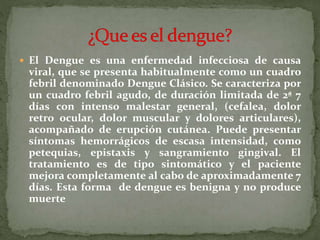  El Dengue es una enfermedad infecciosa de causa
viral, que se presenta habitualmente como un cuadro
febril denominado Dengue Clásico. Se caracteriza por
un cuadro febril agudo, de duración limitada de 2ª 7
días con intenso malestar general, (cefalea, dolor
retro ocular, dolor muscular y dolores articulares),
acompañado de erupción cutánea. Puede presentar
síntomas hemorrágicos de escasa intensidad, como
petequias, epistaxis y sangramiento gingival. El
tratamiento es de tipo sintomático y el paciente
mejora completamente al cabo de aproximadamente 7
días. Esta forma de dengue es benigna y no produce
muerte
 