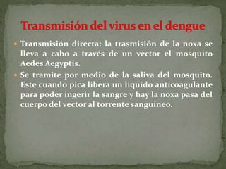  Transmisión directa: la trasmisión de la noxa se
lleva a cabo a través de un vector el mosquito
Aedes Aegyptis.
 Se tramite por medio de la saliva del mosquito.
Este cuando pica libera un liquido anticoagulante
para poder ingerir la sangre y hay la noxa pasa del
cuerpo del vector al torrente sanguíneo.
 