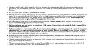 • Dengue: noções sobre febre amarela e dengue, biologia dos vetores, operações de campo, reconhecimento
geográfico, tratamento focal, perifocal, bloqueio, EPI, formas de controle, Programa Nacional de Controle da
Dengue.
• Noções sobre febre amarela e dengue Febre amarela
• A febre amarela é doença febril aguda, de curta duração, de natureza viral, com gravidade variável, encontrada em
países da África, das Américas Central e do Sul. A forma grave caracteriza-se clinicamente por manifestações de
insuficiência hepática e renal, que podem levar o paciente à morte em no máximo 12 dias. É causada por um
arbovírus pertencente ao gênero Flavivírus da família Flaviviridae.
• A transmissão se faz através da picada de mosquitos, como o Aedes aegypti (febre amarela urbana) e várias
espécies de Haemagogus (febre amarela silvestre).
• Na forma urbana, que não ocorre no país desde 1942, o vírus é transmitido pela picada de Aedes aegypti (ciclo
homem-mosquito-homem);
• Na forma silvestre, a transmissão se faz de um macaco infectado para o homem, através da picada de mosquitos
Haemagogus (ciclo macaco-mosquito-homem). A febre amarela silvestre na realidade é uma zoonose, doença
própria de animais que passa para o homem. O homem não imunizado se infecta de forma acidental ao ingressar
em matas onde o vírus está circulando entre os macacos.
• As formas urbana e silvestre diferem apenas epidemiologicamente, não existindo diferenças etiológicas, clínicas,
histopatológicas ou laboratoriais.
• ® Febre amarela silvestre: descrita no Brasil em 1937, estando ainda presente nas Regiões Norte, Centro-Oeste e
faixa pré-amazônica maranhense.
• ® Febre amarela urbana: é conhecida no Brasil desde 1685, ano de registro da primeira epidemia, em Recife. O
último caso descrito foi em 1942, em Sena Madureira, Acre.
 