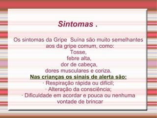Sintomas .  Os sintomas da Gripe  Suína são muito semelhantes aos da gripe comum, como: Tosse, febre alta, dor de cabeça, dores musculares e coriza. Nas crianças os sinais de alerta são: · Respiração rápida ou difícil; · Alteração da consciência; · Dificuldade em acordar e pouca ou nenhuma vontade de brincar 