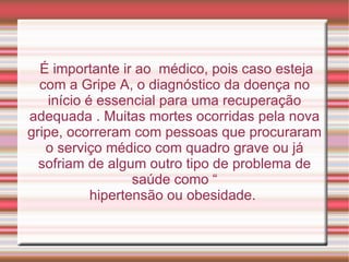 É importante ir ao  médico, pois caso esteja com a Gripe A, o diagnóstico da doença no início é essencial para uma recuperação adequada . Muitas mortes ocorridas pela nova gripe, ocorreram com pessoas que procuraram o serviço médico com quadro grave ou já sofriam de algum outro tipo de problema de saúde como “ hipertensão ou obesidade.  