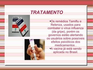 TRATAMENTO Os remédios Tamiflu e Relenza, usados para combater o vírus influenza (da gripe), porém os governos estão alertando os usuários sobre possíveis efeitos psicóticos dos medicamentos . A vacina já está sendo aplicada no Brasil. 