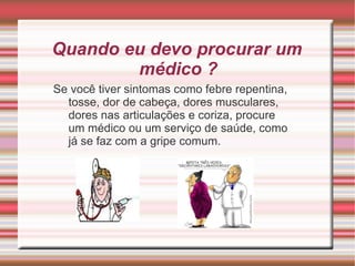 Quando eu devo procurar um médico ?  Se você tiver sintomas como febre repentina, tosse, dor de cabeça, dores musculares, dores nas articulações e coriza, procure um médico ou um serviço de saúde, como já se faz com a gripe comum. 