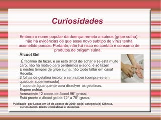 Curiosidades  Álcool Gel É facílimo de fazer, e se está difícil de achar e se está muito caro, não há motivo para perdermos o sono, é só fazer! E nestes tempos de gripe suína, não pode faltar em casa! Receita: 2 folhas de gelatina incolor e sem sabor (compra-se em qualquer supermercado) 1 copo de água quente para dissolver as gelatinas. Espere esfriar. Acrescente 12 copos de álcool 96° graus. Está pronto o álcool gel de 72° a 75° graus. Publicado  por Lucas em 31 de agosto de 2009  na(s) categoria(a) Ciência, Curiosidades, Dicas Domésticas e Químicas. Embora o nome popular da doença remeta a suínos (gripe suína), não há evidências de que esse novo subtipo de vírus tenha acometido porcos. Portanto, não há risco no contato e consumo de produtos de origem suína.  
