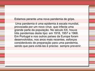 Estamos perante uma nova pandemia de gripe. Uma pandemia é uma epidemia à escala mundial, provocada por um novo vírus  que infecta uma grande parte da população. No século XX, houve três pandemias deste tipo: em 1918, 1957 e 1968. Em Portugal e nos outros países da Europa foram desenvolvidos, nos anos mais recentes, esforços consideráveis de preparação para uma pandemia, sendo que para evitá-las é preciso  sempre prevenir. 