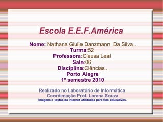 Escola E.E.F.América  Nome:   Nathana Giulie Danzmann  Da Silva . Turma : 52  Professora :Cleusa Leal  Sala : 06  Disciplina : Ciências . Porto Alegre 1º semestre 2010 Realizado no Laboratório de Informática  Coordenação Prof. Lorena Souza Imagens e textos da internet utilizados para fins educativos. 