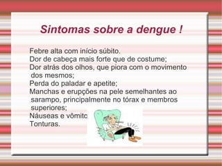 Sintomas sobre a dengue ! Febre alta com início súbito. Dor de cabeça mais forte que de costume; Dor atrás dos olhos, que piora com o movimento dos mesmos; Perda do paladar e apetite; Manchas e erupções na pele semelhantes ao sarampo, principalmente no tórax e membros superiores; Náuseas e vômitos; Tonturas. 