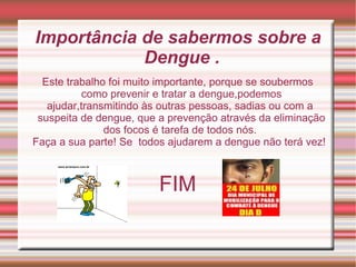 Importância de sabermos sobre a Dengue .  Este trabalho foi muito importante, porque se soubermos como prevenir e tratar a dengue,podemos ajudar,transmitindo às outras pessoas, sadias ou com a  suspeita de dengue, que a prevenção através da eliminação dos focos é tarefa de todos nós.  Faça a sua parte! Se  todos ajudarem a dengue não terá vez!  FIM 