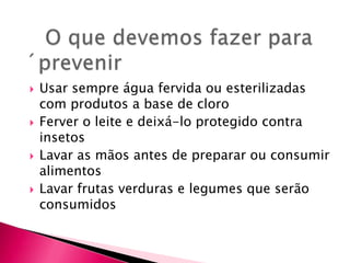    O que devemos fazer para ´prevenirUsar sempre água fervida ou esterilizadas com produtos a base de cloro Ferver o leite e deixá-lo protegido contra insetosLavar as mãos antes de preparar ou consumir alimentosLavar frutas verduras e legumes que serão consumidos 