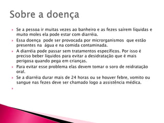 Sobre a doença Se a pessoa ir muitas vezes ao banheiro e as fezes saírem líquidas e muito moles ela pode estar com diarréia.Essa doença  pode ser provocada por microrganismos  que estão presentes na  água e na comida contaminada.A diarréia pode passar sem tratamentos específicos. Por isso é preciso beber líquidos para evitar a desidratação que é mais perigosa quando pega em crianças.Para evitar esse problema elas devem tomar o soro de reidratação oral.Se a diarréia durar mais de 24 horas ou se houver febre, vomito ou sangue nas fezes deve ser chamado logo a assistência médica.