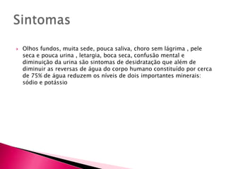 Sintomas Olhos fundos, muita sede, pouca saliva, choro sem lágrima , pele seca e pouca urina , letargia, boca seca, confusão mental e diminuição da urina são sintomas de desidratação que além de diminuir as reversas de água do corpo humano constituído por cerca de 75% de água reduzem os níveis de dois importantes minerais: sódio e potássio 