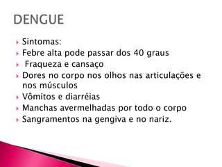 Sintomas:Febre alta pode passar dos 40 graus Fraqueza e cansaçoDores no corpo nos olhos nas articulações e nos músculosVômitos e diarréiasManchas avermelhadas por todo o corpoSangramentos na gengiva e no nariz.DENGUE
