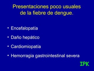Presentaciones poco usuales
de la fiebre de dengue.
• Encefalopatía
• Daño hepático
• Cardiomiopatía
• Hemorragia gastrointestinal severa
IPK
 