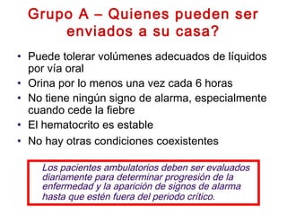 Grupo A – Quienes pueden ser
enviados a su casa?
• Puede tolerar volúmenes adecuados de líquidos
por vía oral
• Orina por lo menos una vez cada 6 horas
• No tiene ningún signo de alarma, especialmente
cuando cede la fiebre
• El hematocrito es estable
• No hay otras condiciones coexistentes
Los pacientes ambulatorios deben ser evaluados
diariamente para determinar progresión de la
enfermedad y la aparición de signos de alarma
hasta que estén fuera del periodo crítico.
 