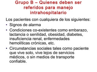 Grupo B – Quienes deben ser
referidos para manejo
intrahospitalario
Los pacientes con cualquiera de los siguientes:
• Signos de alarma
• Condiciones co-existentes como embarazo,
lactancia o senilidad, obesidad, diabetes,
insuficiencia renal, enfermedades
hemolíticas crónicas, etc.
• Circunstancias sociales tales como paciente
que vive solo, vive lejos de servicios
médicos, o sin medios de transporte
confiable.
 
