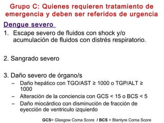 Grupo C: Quienes requieren tratamiento de
emergencia y deben ser referidos de urgencia
Dengue severo
1. Escape severo de fluidos con shock y/o
acumulación de fluidos con distrés respiratorio.
2. Sangrado severo
3. Daño severo de órgano/s  
– Daño hepático con TGO/AST ≥ 1000 o TGP/ALT ≥
1000
– Alteración de la conciencia con GCS < 15 o BCS < 5
– Daño miocárdico con disminución de fracción de
eyección de ventriculo izquierdo
GCS= Glasgow Coma Score / BCS = Blantyre Coma Score
 