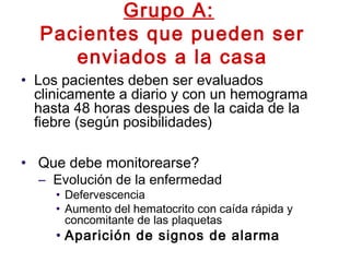 Grupo A:
Pacientes que pueden ser
enviados a la casa
• Los pacientes deben ser evaluados
clinicamente a diario y con un hemograma
hasta 48 horas despues de la caida de la
fiebre (según posibilidades)
• Que debe monitorearse?
– Evolución de la enfermedad
• Defervescencia
• Aumento del hematocrito con caída rápida y
concomitante de las plaquetas
• Aparición de signos de alarma
 