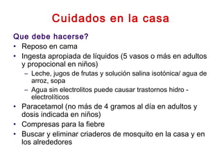 Cuidados en la casa
Que debe hacerse?
• Reposo en cama
• Ingesta apropiada de líquidos (5 vasos o más en adultos
y propocional en niños)
– Leche, jugos de frutas y solución salina isotónica/ agua de
arroz, sopa
– Agua sin electrolitos puede causar trastornos hidro -
electrolíticos
• Paracetamol (no más de 4 gramos al día en adultos y
dosis indicada en niños)
• Compresas para la fiebre
• Buscar y eliminar criaderos de mosquito en la casa y en
los alrededores
 