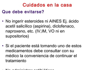 Cuidados en la casa
Que debe evitarse?
• No ingerir esteroides ni AINES Ej. ácido
acetil salicílico (aspirina), diclofenaco,
naproxeno, etc. (IV,IM, VO ni en
supositorios)
• Si el paciente está tomando uno de estos
medicamentos debe consultar con su
médico la conveniencia de continuar el
tratamiento
 