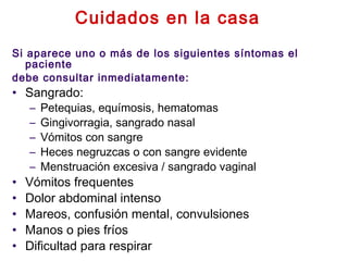 Cuidados en la casa
Si aparece uno o más de los siguientes síntomas el
paciente
debe consultar inmediatamente:
• Sangrado:
– Petequias, equímosis, hematomas
– Gingivorragia, sangrado nasal
– Vómitos con sangre
– Heces negruzcas o con sangre evidente
– Menstruación excesiva / sangrado vaginal
• Vómitos frequentes
• Dolor abdominal intenso
• Mareos, confusión mental, convulsiones
• Manos o pies fríos
• Dificultad para respirar
 