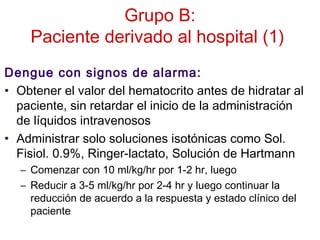Grupo B:
Paciente derivado al hospital (1)
Dengue con signos de alarma:
• Obtener el valor del hematocrito antes de hidratar al
paciente, sin retardar el inicio de la administración
de líquidos intravenosos
• Administrar solo soluciones isotónicas como Sol.
Fisiol. 0.9%, Ringer-lactato, Solución de Hartmann
– Comenzar con 10 ml/kg/hr por 1-2 hr, luego
– Reducir a 3-5 ml/kg/hr por 2-4 hr y luego continuar la
reducción de acuerdo a la respuesta y estado clínico del
paciente
 