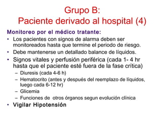 Grupo B:
Paciente derivado al hospital (4)
Monitoreo por el médico tratante:
• Los pacientes con signos de alarma deben ser
monitoreados hasta que termine el periodo de riesgo.
• Debe mantenerse un detallado balance de líquidos.
• Signos vitales y perfusión periférica (cada 1- 4 hr
hasta que el paciente esté fuera de la fase crítica)
– Diuresis (cada 4-6 h)
– Hematocrito (antes y después del reemplazo de líquidos,
luego cada 6-12 hr)
– Glicemia
– Funciones de otros órganos segun evolución clínica
• Vigilar Hipotensión
 