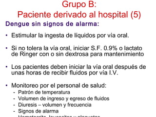 Grupo B:
Paciente derivado al hospital (5)
Dengue sin signos de alarma:
• Estimular la ingesta de líquidos por vía oral.
• Si no tolera la vía oral, iniciar S.F. 0.9% o lactato
de Ringer con o sin dextrosa para mantenimiento
• Los pacientes deben iniciar la vía oral después de
unas horas de recibir fluidos por vía I.V.
• Monitoreo por el personal de salud:
- Patrón de temperatura
- Volumen de ingreso y egreso de fluidos
- Diuresis – volumen y frecuencia
- Signos de alarma
 