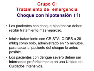 Grupo C:
Tratamiento de emergencia
Choque con hipotensión (1)
• Los pacientes con choque hipotensivo deben
recibir tratamiento más vigoroso.
• Iniciar tratamiento con CRISTALOIDES a 20
ml/kg como bolo, administrado en 15 minutos,
para sacar al paciente del choque lo antes
posible.
• Los pacientes con dengue severo deben ser
internados preferiblemente en una Unidad de
Cuidados Intensivos.
 