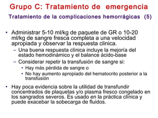 Grupo C: Tratamiento de emergencia
Tratamiento de la complicaciones hemorrágicas (5)
• Administrar 5-10 ml/kg de paquete de GR o 10-20
ml/kg de sangre fresca completa a una velocidad
apropiada y observar la respuesta clinica.
– Una buena respuesta clínica incluye la mejoría del
estado hemodinámico y el balance ácido-base
– Considerar repetir la transfusión de sangre si:
• Hay más pérdida de sangre o
• No hay aumento apropiado del hematocrito posterior a la
transfusión
• Hay poca evidencia sobre la utilidad de transfundir
concentrados de plaquetas y/o plasma fresco congelado en
los sangrados severos. Es usado en la práctica clínica y
puede exacebar la sobecarga de fluidos.
 