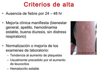 Criterios de alta
• Ausencia de fiebre por 24 – 48 hr
• Mejoría clínica manifiesta (bienestar
general, apetito, hemodinamia
estable, buena diuresis, sin distress
respiratorio)
• Normalización o mejoría de los
examenes de laboratorio:
– Tendencia al aumento de plaquetas
– Usualmente precedido por el aumento
de leucocitos
– Hematocrito estable
Tan LH & Lum LCS
 