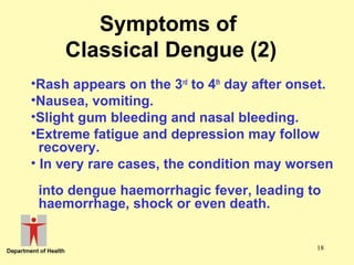 Symptoms of
Classical Dengue (2)
•Rash appears on the 3rd to 4th day after onset.
•Nausea, vomiting.
•Slight gum bleeding and nasal bleeding.
•Extreme fatigue and depression may follow
recovery.
• In very rare cases, the condition may worsen
into dengue haemorrhagic fever, leading to
haemorrhage, shock or even death.
18

 