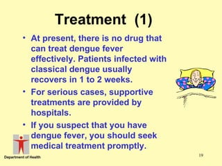 Treatment (1)
• At present, there is no drug that
can treat dengue fever
effectively. Patients infected with
classical dengue usually
recovers in 1 to 2 weeks.
• For serious cases, supportive
treatments are provided by
hospitals.
• If you suspect that you have
dengue fever, you should seek
medical treatment promptly.
19

 