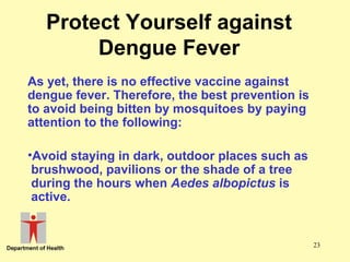 Protect Yourself against
Dengue Fever
As yet, there is no effective vaccine against
dengue fever. Therefore, the best prevention is
to avoid being bitten by mosquitoes by paying
attention to the following:
•Avoid staying in dark, outdoor places such as
brushwood, pavilions or the shade of a tree
during the hours when Aedes albopictus is
active.

23

 