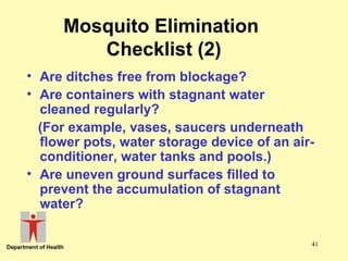 Mosquito Elimination
Checklist (2)
• Are ditches free from blockage?
• Are containers with stagnant water
cleaned regularly?
(For example, vases, saucers underneath
flower pots, water storage device of an airconditioner, water tanks and pools.)
• Are uneven ground surfaces filled to
prevent the accumulation of stagnant
water?
41

 