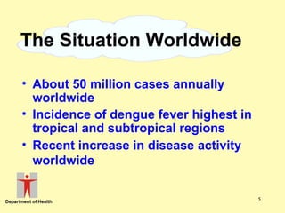 The Situation Worldwide
• About 50 million cases annually
worldwide
• Incidence of dengue fever highest in
tropical and subtropical regions
• Recent increase in disease activity
worldwide
5

 