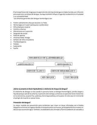 El principal factorde riesgopara laapariciónde este tipode dengue eshabertenidouna infección
previaporotro serotiposde dengue.Aunque tambiéninfluye el lugarde incubaciónenel huésped
y su susceptibilidad.
Los síntomas generales del dengue hemorrágico son:
 Fiebre súbitamente alta que dura de 2 a 7 días.
 Hemorragias en la piel (petequias o cardenales)
 Dificultad para respirar
 Vómito o diarrea
 Alteraciones en la presión
 Sangrado de encías
 Falta de apetito
 Intranquilidad, letargo
 Señales de fallo circulatorio
 Trombocitopenia
 Palidez
 Sudoración
 Sueño
¿Cómosepresentaelshockhipobulémicoo síndromedechoquededengue?
El síndrome de dengue se da cuando la persona tiene un dengue hemorrágico, pierde sangre y
líquidoporque sale de lasarterias,lapresiónarterial baja y entonces el paciente tiene trastornos
enla conciencia,se pone fría,sudorosa,tiene taquicardiasyorinapoco.Eneste caso eninminente
el peligro de muerte en pocas horas.
Prevención deldengue?
La mejor medida de prevención para residentes que viven en áreas infestadas con el Aedes
Aegyptieseliminarloslugaresdonde el mosquitopone sushuevos,principalmentelosenvases en
desusoque acumulanagua.También,losbebederosde animalesyflorerosdeberánservaciados y
 