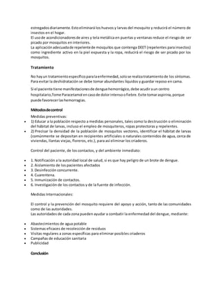 estregadosdiariamente.Estoeliminará los huevos y larvas del mosquito y reducirá el número de
insectos en el hogar.
El usode acondicionadoresde aires y tela metálica en puertas y ventanas reduce el riesgo de ser
picado por mosquitos en interiores.
La aplicaciónadecuadade repelentede mosquitos que contenga DEET (repelentes para insectos)
como ingrediente activo en la piel expuesta y la ropa, reducirá el riesgo de ser picado por los
mosquitos.
Tratamiento
No hayun tratamientoespecíficoparalaenfermedad,solose realizatratamientode los síntomas.
Para evitar la deshidratación se debe tomar abundantes líquidos y guardar reposo en cama.
Si el paciente tiene manifestacionesde denguehemorrágico,debe acudiraun centro
hospitalario,Tome Paracetamol encasode dolorintensoofiebre.Evite tomaraspirina,porque
puede favorecerlashemorragias.
Métodosdecontrol
Medidas preventivas:
 1) Educar a la población respecto a medidas personales, tales como la destrucción o eliminación
del hábitat de larvas, incluso el empleo de mosquiteros, ropas protectoras y repelentes.
 2) Precisar la densidad de la población de mosquitos vectores, identificar el hábitat de larvas
(comúnmente se depositan en recipientes artificiales o naturales contenidos de agua, cerca de
viviendas, llantas viejas, floreros, etc.), para así eliminar los criaderos.
Control del paciente, de los contactos, y del ambiente inmediato:
 1. Notificación a la autoridad local de salud, si es que hay peligro de un brote de dengue.
 2. Aislamiento de los pacientes afectados
 3. Desinfección concurrente.
 4. Cuarentena.
 5. Inmunización de contactos.
 6. Investigación de los contactos y de la fuente de infección.
Medidas Internacionales:
El control y la prevención del mosquito requiere del apoyo y acción, tanto de las comunidades
como de las autoridades.
Las autoridades de cada zona pueden ayudar a combatir la enfermedad del dengue, mediante:
 Abastecimientos de agua potable
 Sistemas eficaces de recolección de residuos
 Visitas regulares a zonas específicas para eliminar posibles criaderos
 Campañas de educación sanitaria
 Publicidad
Conclusión
 