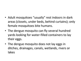 Adult mosquitoes “usually” rest indoors in dark areas (closets, under beds, behind curtains); only female mosquitoes bite humans.  The dengue mosquito can fly several hundred yards looking for water-filled containers to lay their eggs.  The dengue mosquito does not lay eggs in ditches, drainages, canals, wetlands, rivers or lakes 