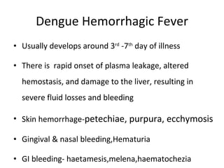 Dengue Hemorrhagic Fever Usually develops around 3 rd  -7 th  day of illness There is  rapid onset of plasma leakage, altered hemostasis, and damage to the liver, resulting in severe fluid losses and bleeding Skin hemorrhage- petechiae, purpura, ecchymosis Gingival & nasal bleeding,Hematuria GI bleeding- haetamesis,melena,haematochezia 