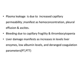Plasma leakage  is due to  increased capillary permeability ;manifest as hemoconcentration, pleural effusion & ascites.  Bleeding due to capillary fragility & thrombocytopenia  Liver damage manifests as increases in levels liver enzymes, low albumin levels, and deranged coagulation parameters(PT,PTT) 