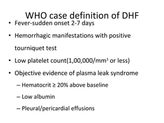 WHO case definition of DHF Fever-sudden onset 2-7 days Hemorrhagic manifestations with positive tourniquet test Low platelet count(1,00,000/mm 3  or less) Objective evidence of plasma leak syndrome Hematocrit ≥ 20% above baseline Low albumin Pleural/pericardial effusions 