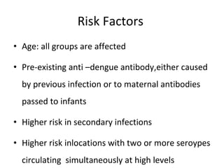 Risk Factors  Age: all groups are affected Pre-existing anti –dengue antibody,either caused by previous infection or to maternal antibodies passed to infants Higher risk in secondary infections Higher risk inlocations with two or more seroypes circulating  simultaneously at high levels 