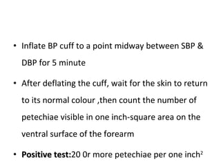 Inflate BP cuff to a point midway between SBP & DBP for 5 minute After deflating the cuff, wait for the skin to return to its normal colour ,then count the number of petechiae visible in one inch-square area on the ventral surface of the forearm Positive test: 20 0r more petechiae per one inch 2 