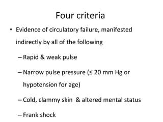 Four criteria  Evidence of circulatory failure, manifested indirectly by all of the following Rapid & weak pulse Narrow pulse pressure (≤ 20 mm Hg or hypotension for age) Cold, clammy skin  & altered mental status Frank shock 