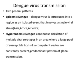 Dengue virus transmission  Two general patterns Epidemic Dengue  – dengue virus is introduced into a region as an isolated event that involves a single viral strain(Asia,Africa,America) Hyperendemic Dengue -continuous circulation of multiple viral serotypes in an area where a large pool of susceptible hosts & a competent vector are constantly present,predominant pattern of global transmission. 